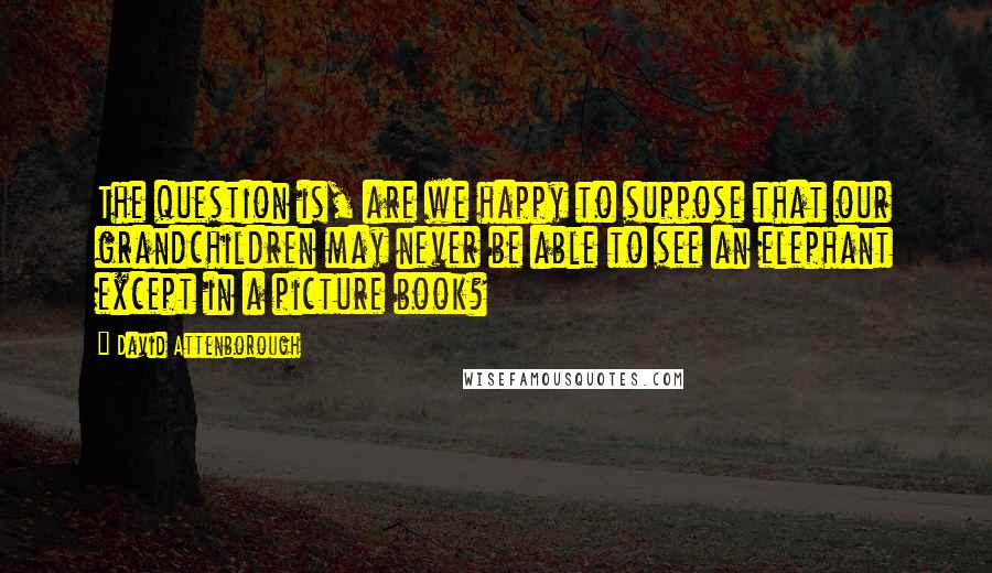 David Attenborough Quotes: The question is, are we happy to suppose that our grandchildren may never be able to see an elephant except in a picture book?