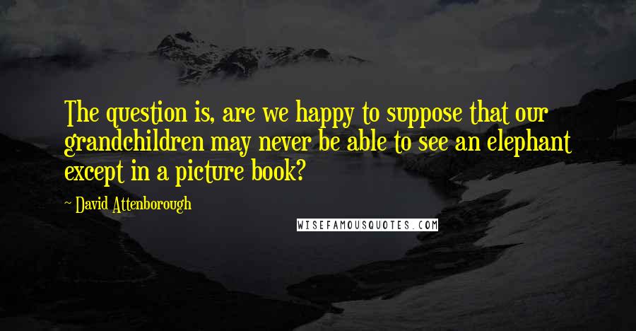 David Attenborough Quotes: The question is, are we happy to suppose that our grandchildren may never be able to see an elephant except in a picture book?