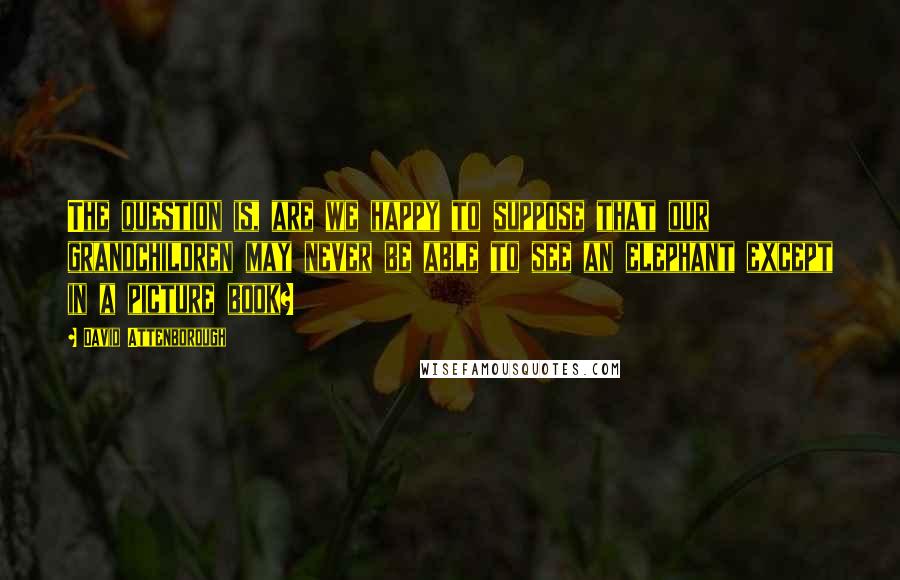 David Attenborough Quotes: The question is, are we happy to suppose that our grandchildren may never be able to see an elephant except in a picture book?