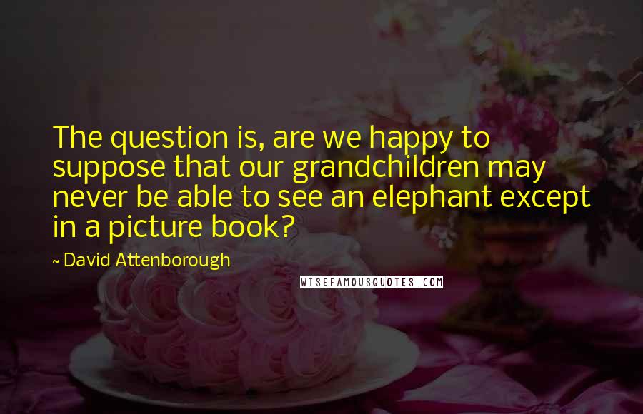 David Attenborough Quotes: The question is, are we happy to suppose that our grandchildren may never be able to see an elephant except in a picture book?