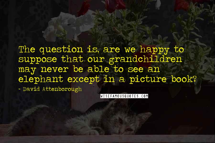 David Attenborough Quotes: The question is, are we happy to suppose that our grandchildren may never be able to see an elephant except in a picture book?