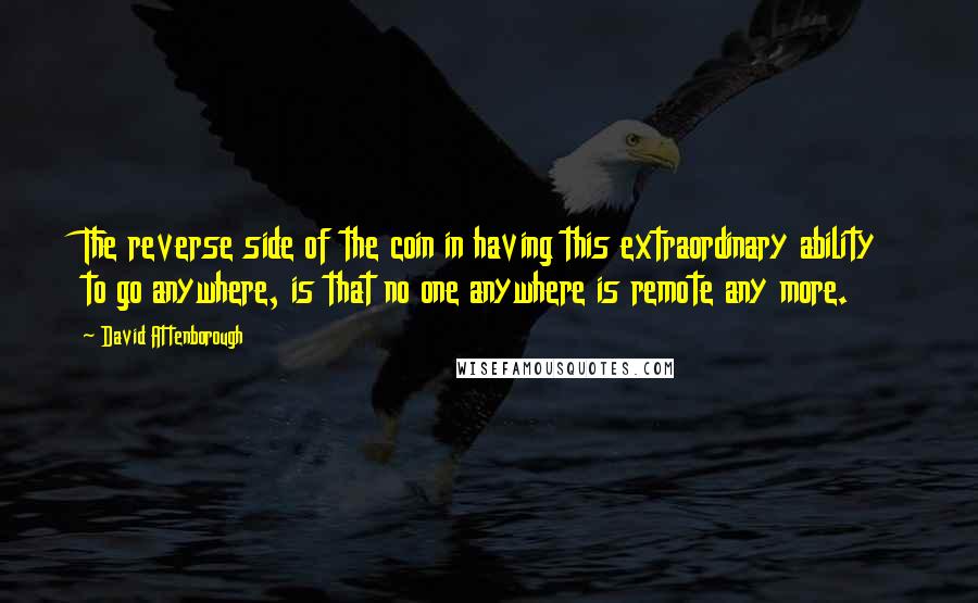 David Attenborough Quotes: The reverse side of the coin in having this extraordinary ability to go anywhere, is that no one anywhere is remote any more.