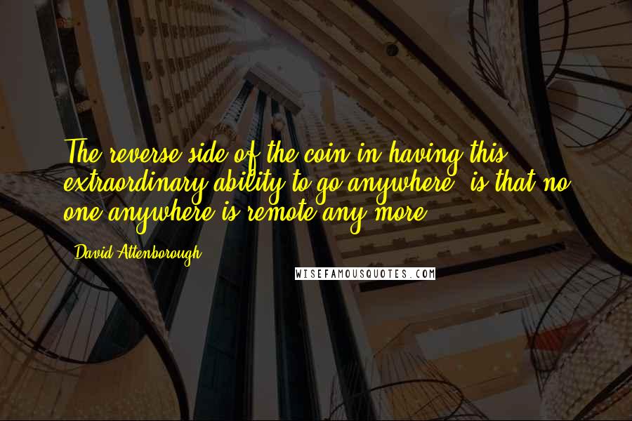 David Attenborough Quotes: The reverse side of the coin in having this extraordinary ability to go anywhere, is that no one anywhere is remote any more.