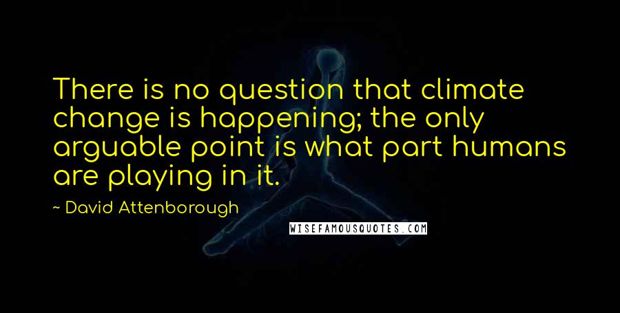 David Attenborough Quotes: There is no question that climate change is happening; the only arguable point is what part humans are playing in it.