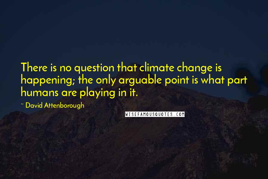 David Attenborough Quotes: There is no question that climate change is happening; the only arguable point is what part humans are playing in it.