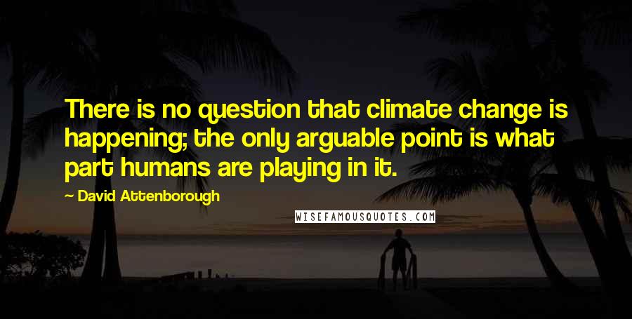 David Attenborough Quotes: There is no question that climate change is happening; the only arguable point is what part humans are playing in it.