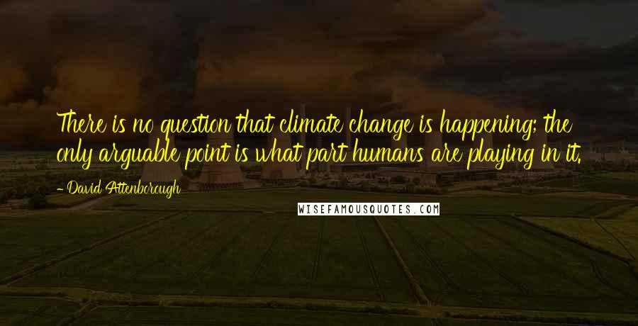 David Attenborough Quotes: There is no question that climate change is happening; the only arguable point is what part humans are playing in it.