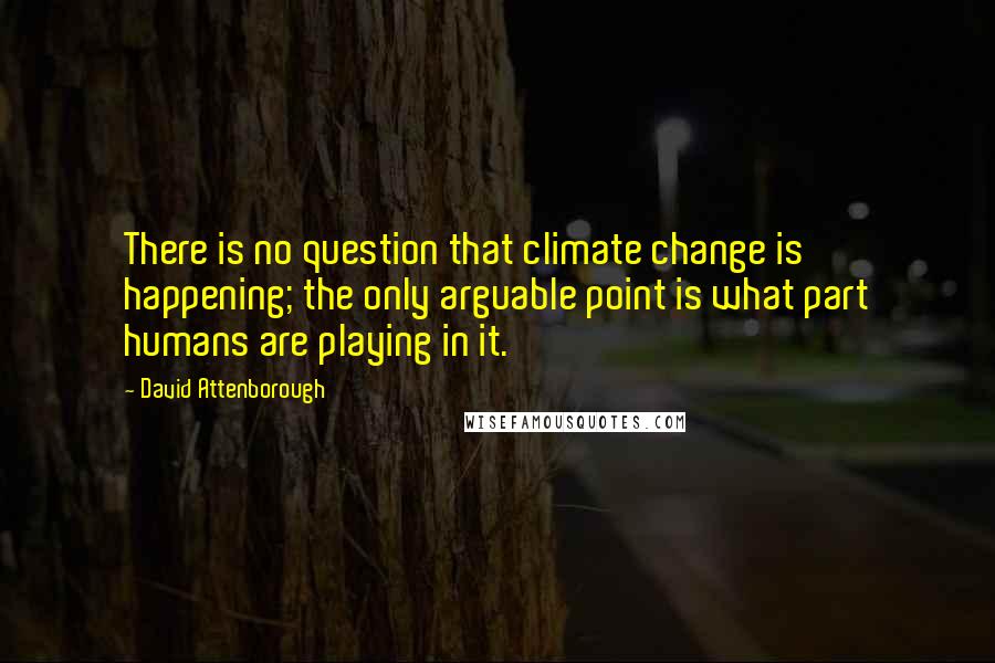 David Attenborough Quotes: There is no question that climate change is happening; the only arguable point is what part humans are playing in it.