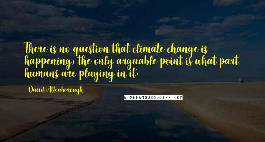 David Attenborough Quotes: There is no question that climate change is happening; the only arguable point is what part humans are playing in it.