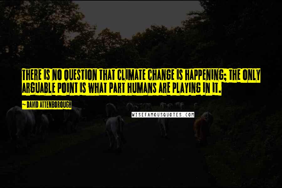 David Attenborough Quotes: There is no question that climate change is happening; the only arguable point is what part humans are playing in it.