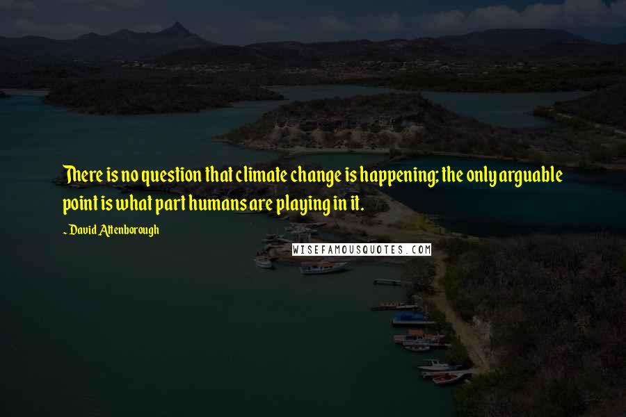 David Attenborough Quotes: There is no question that climate change is happening; the only arguable point is what part humans are playing in it.