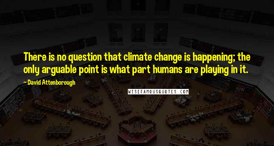 David Attenborough Quotes: There is no question that climate change is happening; the only arguable point is what part humans are playing in it.