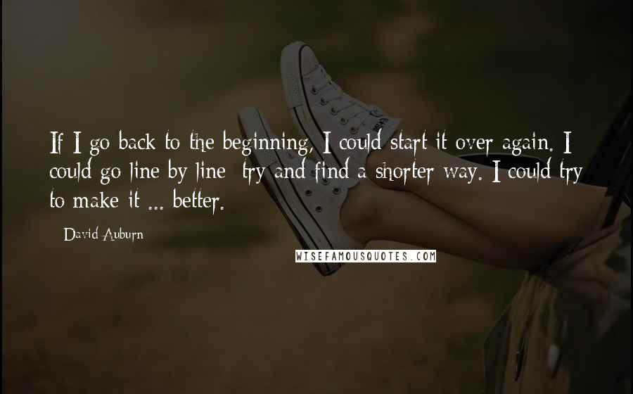 David Auburn Quotes: If I go back to the beginning, I could start it over again. I could go line by line; try and find a shorter way. I could try to make it ... better.