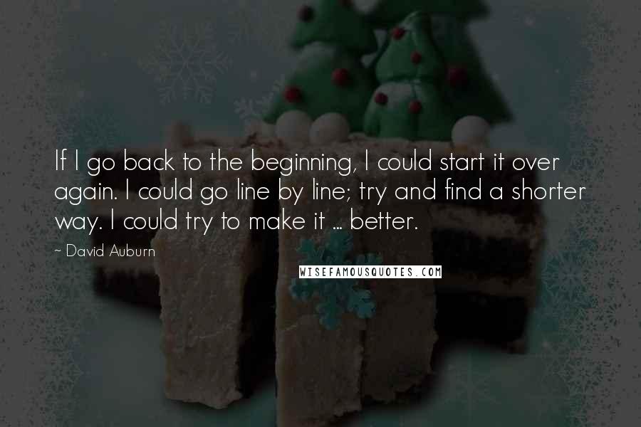 David Auburn Quotes: If I go back to the beginning, I could start it over again. I could go line by line; try and find a shorter way. I could try to make it ... better.