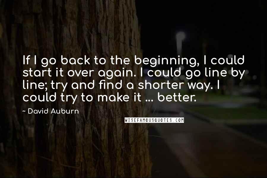 David Auburn Quotes: If I go back to the beginning, I could start it over again. I could go line by line; try and find a shorter way. I could try to make it ... better.