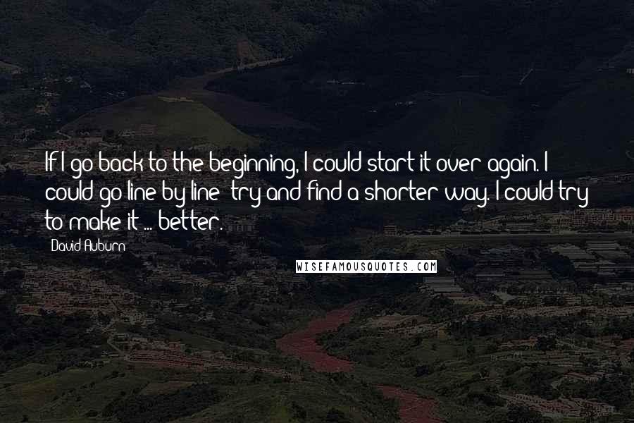 David Auburn Quotes: If I go back to the beginning, I could start it over again. I could go line by line; try and find a shorter way. I could try to make it ... better.