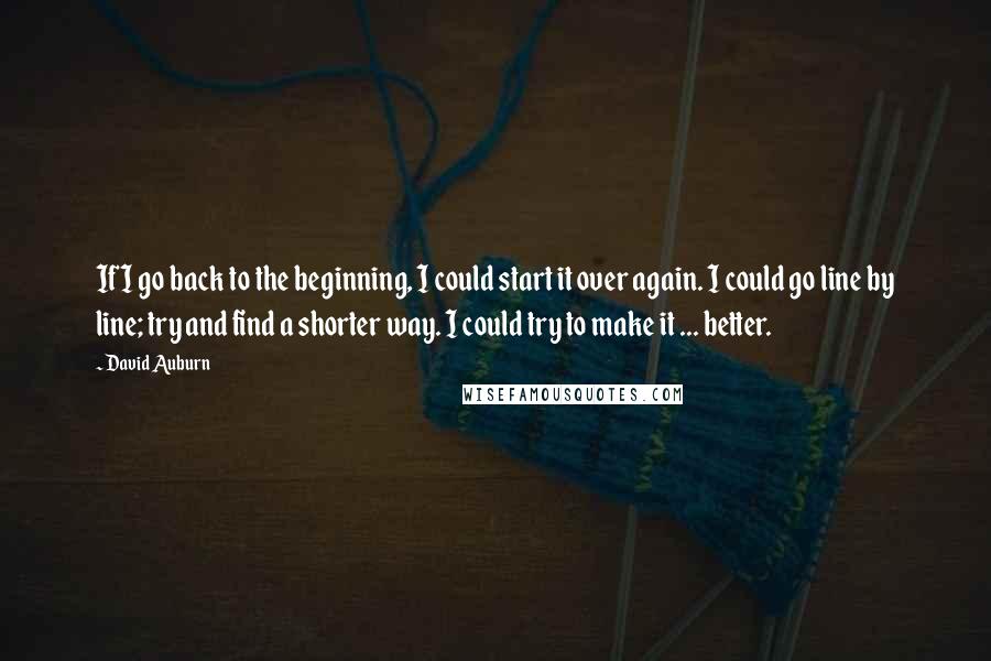 David Auburn Quotes: If I go back to the beginning, I could start it over again. I could go line by line; try and find a shorter way. I could try to make it ... better.