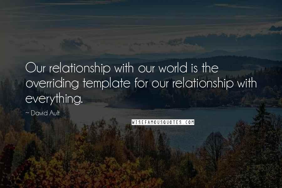David Ault Quotes: Our relationship with our world is the overriding template for our relationship with everything.