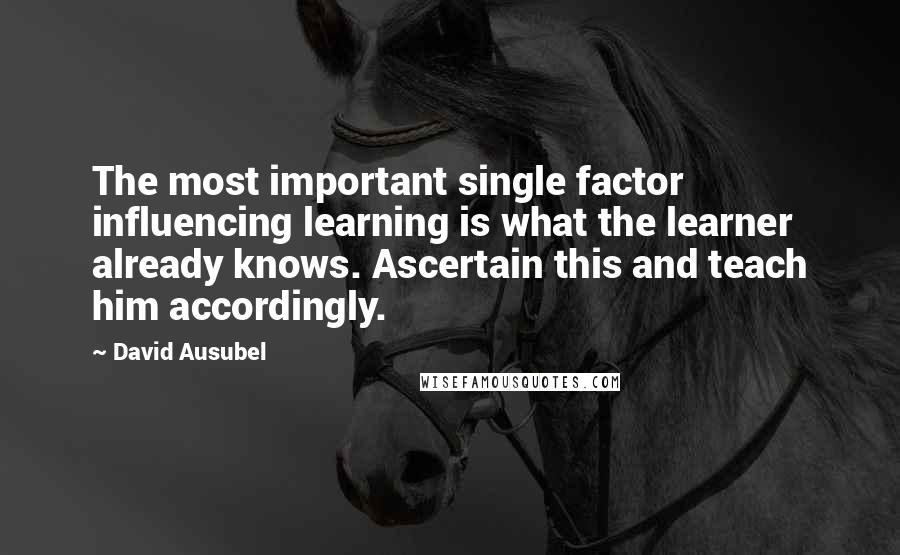 David Ausubel Quotes: The most important single factor influencing learning is what the learner already knows. Ascertain this and teach him accordingly.