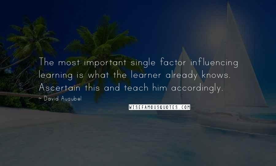 David Ausubel Quotes: The most important single factor influencing learning is what the learner already knows. Ascertain this and teach him accordingly.