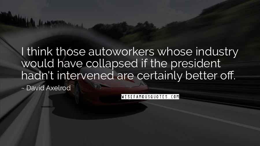 David Axelrod Quotes: I think those autoworkers whose industry would have collapsed if the president hadn't intervened are certainly better off.