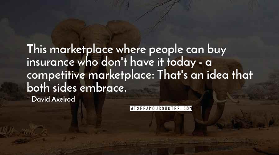 David Axelrod Quotes: This marketplace where people can buy insurance who don't have it today - a competitive marketplace: That's an idea that both sides embrace.