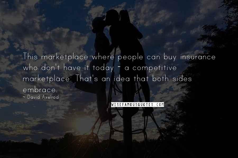 David Axelrod Quotes: This marketplace where people can buy insurance who don't have it today - a competitive marketplace: That's an idea that both sides embrace.