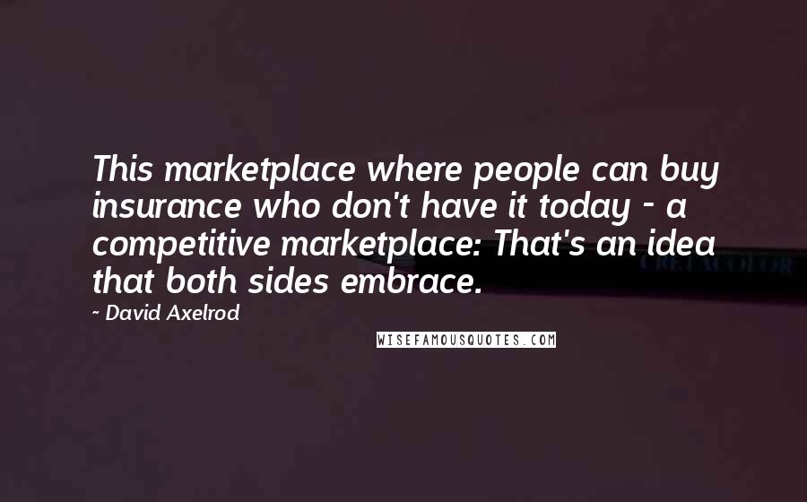 David Axelrod Quotes: This marketplace where people can buy insurance who don't have it today - a competitive marketplace: That's an idea that both sides embrace.