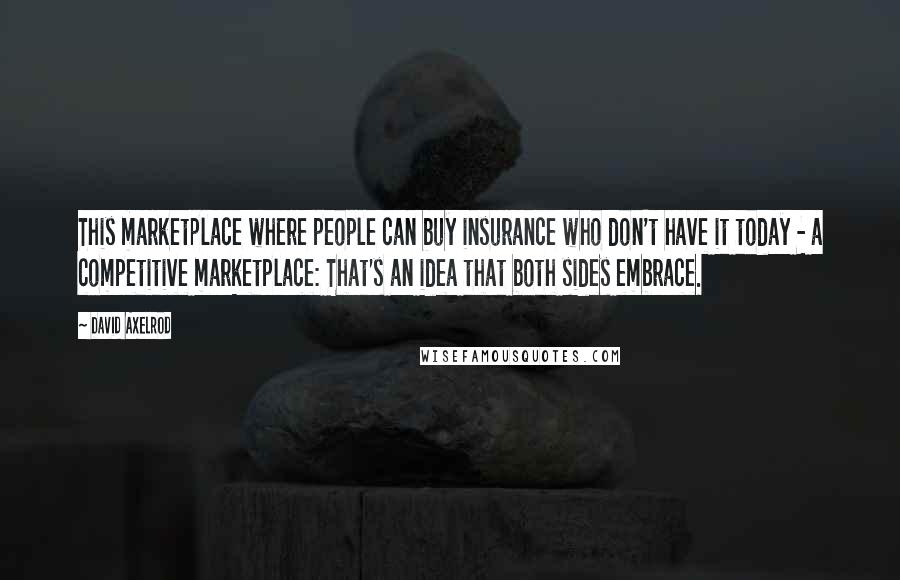 David Axelrod Quotes: This marketplace where people can buy insurance who don't have it today - a competitive marketplace: That's an idea that both sides embrace.