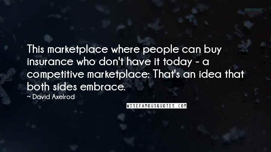 David Axelrod Quotes: This marketplace where people can buy insurance who don't have it today - a competitive marketplace: That's an idea that both sides embrace.