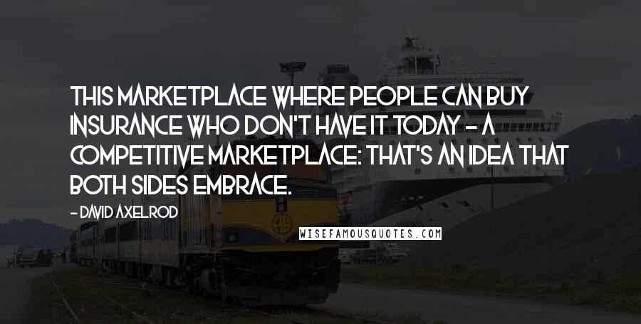 David Axelrod Quotes: This marketplace where people can buy insurance who don't have it today - a competitive marketplace: That's an idea that both sides embrace.