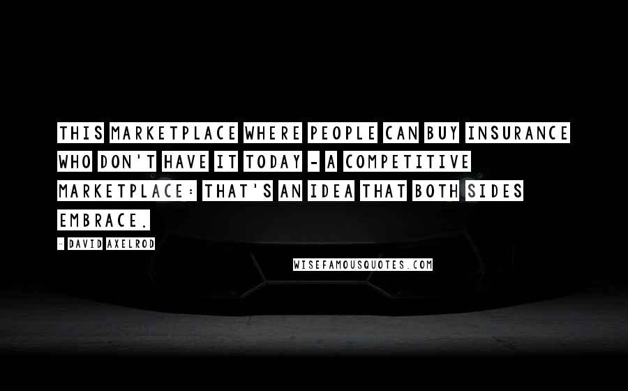 David Axelrod Quotes: This marketplace where people can buy insurance who don't have it today - a competitive marketplace: That's an idea that both sides embrace.