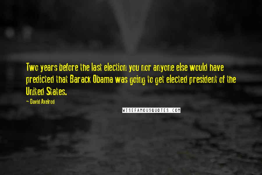 David Axelrod Quotes: Two years before the last election you nor anyone else would have predicted that Barack Obama was going to get elected president of the United States.