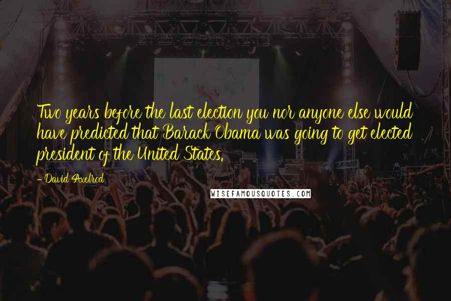 David Axelrod Quotes: Two years before the last election you nor anyone else would have predicted that Barack Obama was going to get elected president of the United States.