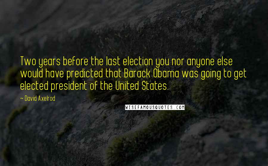 David Axelrod Quotes: Two years before the last election you nor anyone else would have predicted that Barack Obama was going to get elected president of the United States.