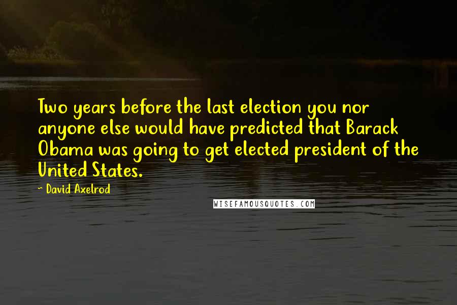 David Axelrod Quotes: Two years before the last election you nor anyone else would have predicted that Barack Obama was going to get elected president of the United States.