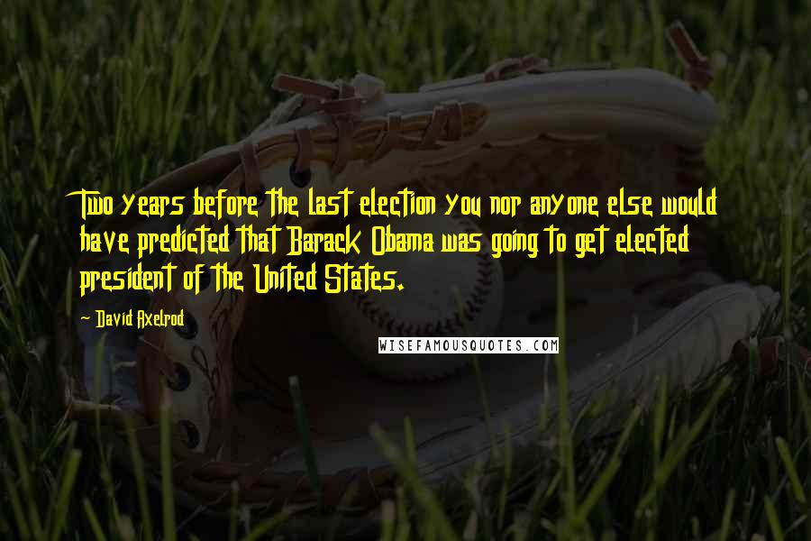 David Axelrod Quotes: Two years before the last election you nor anyone else would have predicted that Barack Obama was going to get elected president of the United States.