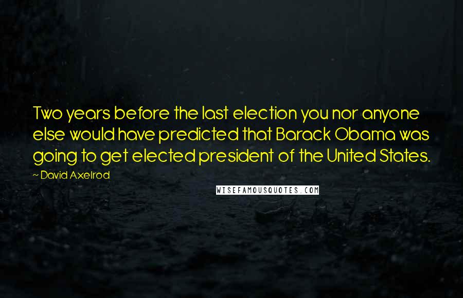 David Axelrod Quotes: Two years before the last election you nor anyone else would have predicted that Barack Obama was going to get elected president of the United States.