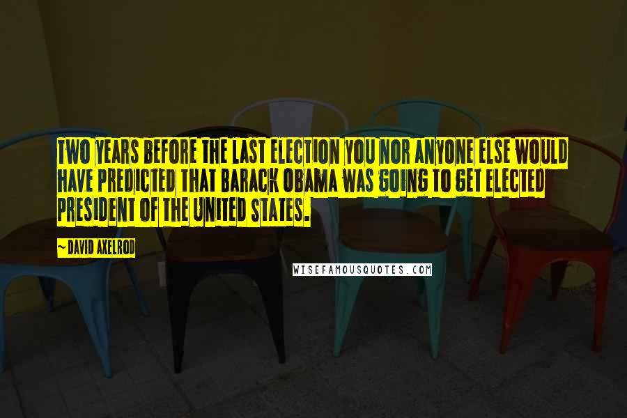 David Axelrod Quotes: Two years before the last election you nor anyone else would have predicted that Barack Obama was going to get elected president of the United States.