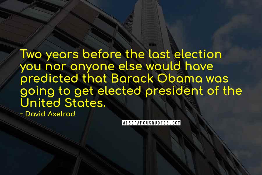 David Axelrod Quotes: Two years before the last election you nor anyone else would have predicted that Barack Obama was going to get elected president of the United States.