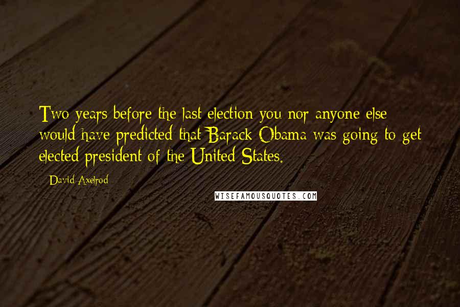 David Axelrod Quotes: Two years before the last election you nor anyone else would have predicted that Barack Obama was going to get elected president of the United States.