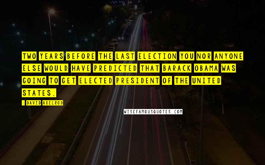 David Axelrod Quotes: Two years before the last election you nor anyone else would have predicted that Barack Obama was going to get elected president of the United States.