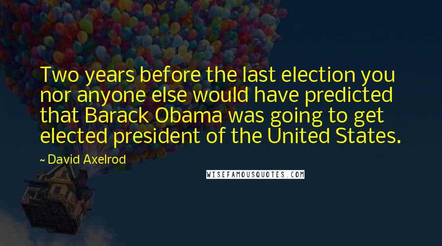 David Axelrod Quotes: Two years before the last election you nor anyone else would have predicted that Barack Obama was going to get elected president of the United States.