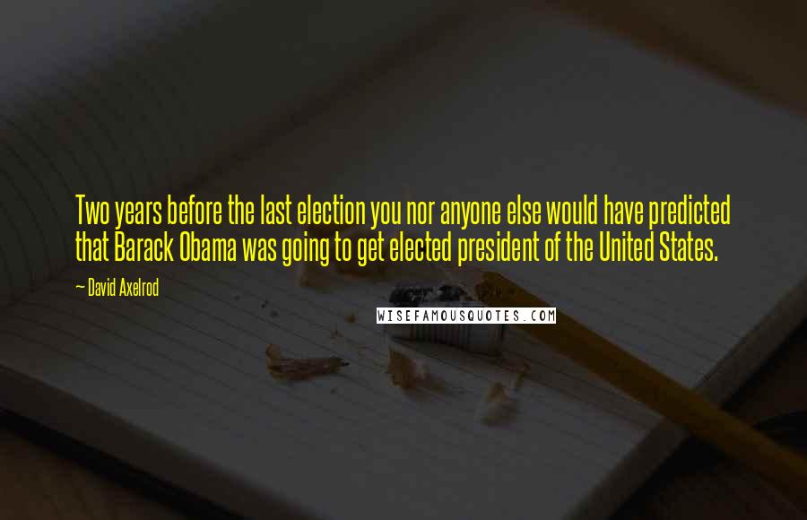 David Axelrod Quotes: Two years before the last election you nor anyone else would have predicted that Barack Obama was going to get elected president of the United States.