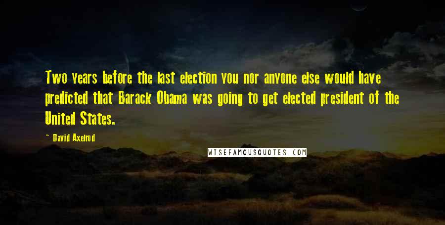 David Axelrod Quotes: Two years before the last election you nor anyone else would have predicted that Barack Obama was going to get elected president of the United States.