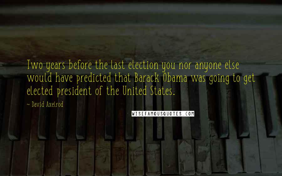 David Axelrod Quotes: Two years before the last election you nor anyone else would have predicted that Barack Obama was going to get elected president of the United States.