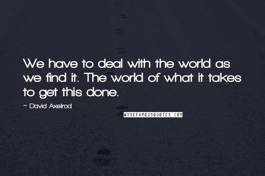 David Axelrod Quotes: We have to deal with the world as we find it. The world of what it takes to get this done.