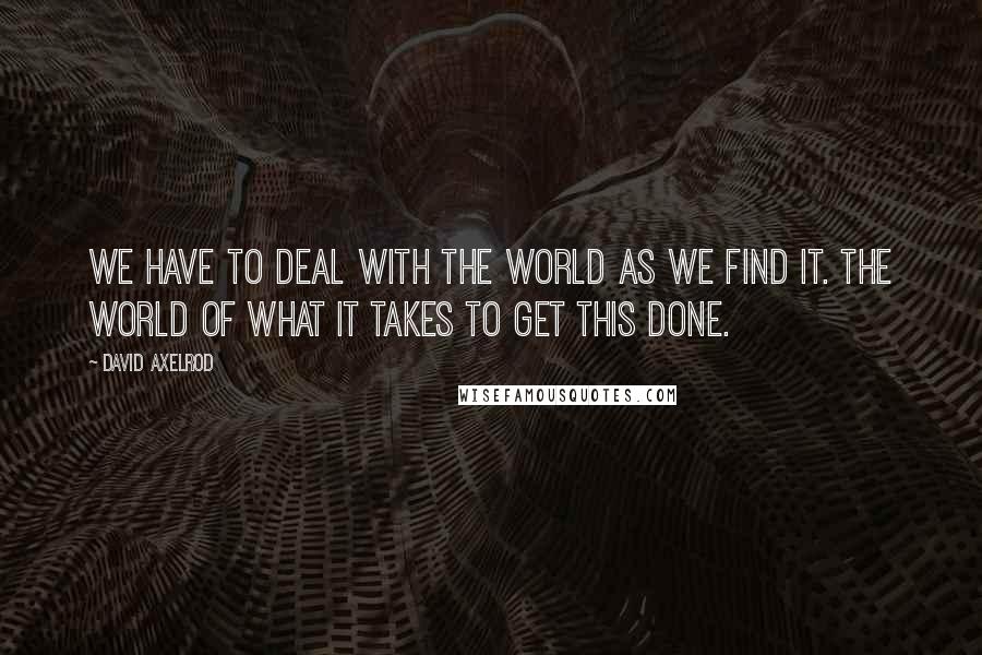 David Axelrod Quotes: We have to deal with the world as we find it. The world of what it takes to get this done.