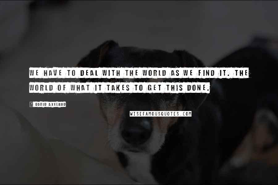 David Axelrod Quotes: We have to deal with the world as we find it. The world of what it takes to get this done.