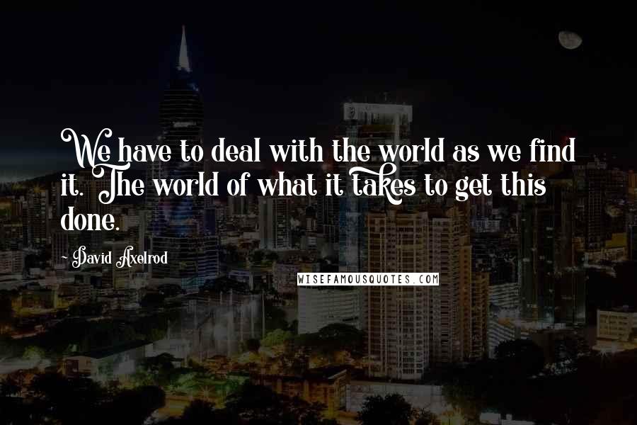 David Axelrod Quotes: We have to deal with the world as we find it. The world of what it takes to get this done.